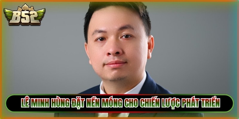 Tác giả Lê Minh Hùng người đặt nền móng cho chiến lược phát triển 